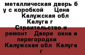  металлическая дверь б/у с коробкой,  › Цена ­ 5 000 - Калужская обл., Калуга г. Строительство и ремонт » Двери, окна и перегородки   . Калужская обл.,Калуга г.